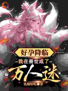 好孕降临：我在兽世成了万人迷小说最后结局，木兮漫周暮百度贴吧小说全文免费