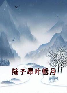 陆子昂叶栀月叶栀月陆子昂全本小说（陆子昂叶栀月）全章节小说目录阅读