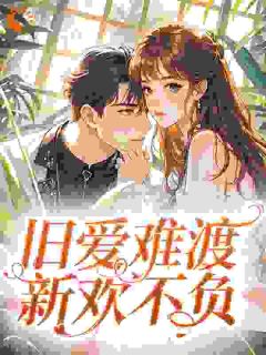 旧爱难渡,新欢不负by吃葡萄不吐皮免费阅读小说大结局