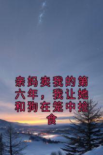 新上亲妈卖我的第六年,我让她和狗在笼中抢食佚名小说免费阅读